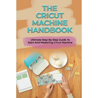 The Cricut Machine Handbook: Ultimate Step-By-Step Guide To Start And Mastering Cricut Machine: How To Turn Cricut Ideas Into Business Products