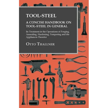Tool-Steel - A Concise Handbook on Tool-Steel in General - Its Treatment in the Operations of Forging, Annealing, Hardening, Tempering and the Applian