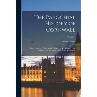 The Parochial History of Cornwall: Founded On the Manuscript Histories of Mr. Hals and Mr. Tonkin; With Additions and Various Appendices; Volume 1