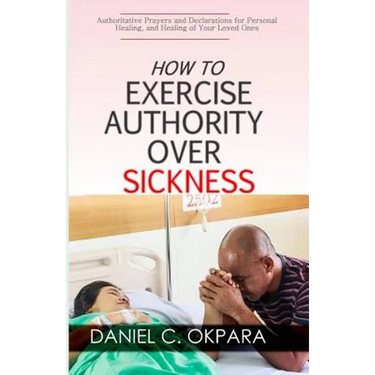 How to Exercise Authority Over Sickness: Authoritative Prayers and Declarations for Personal Healing, and Healing of Your Loved Ones