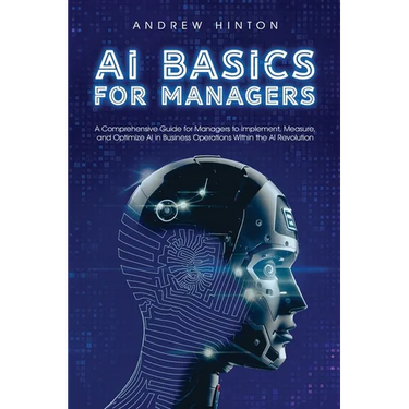 AI Basics for Managers: A Comprehensive Guide for Managers to Implement, Measure, and Optimize AI in Business Operations Within the AI Revolution