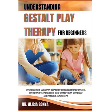 Understanding Gestalt Play Therapy for Beginners: Empowering Children Through Experiential Learning, Emotional Awareness, Self-Discovery, Creative Exp