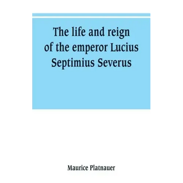 The life and reign of the emperor Lucius Septimius Severus