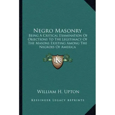 Negro Masonry: Being a Critical Examination of Objections to the Legitimacy of the Masons Existing Among the Negroes of America