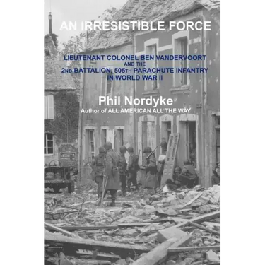 An Irresistible Force: Lieutenant Colonel Ben Vandervoort and the 2nd Battalion, 505th Parachute Infantry in World War II