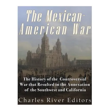 The Mexican-American War: The History of the Controversial War that Resulted in the Annexation of the Southwest and California