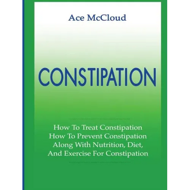 Constipation: How To Treat Constipation: How To Prevent Constipation: Along With Nutrition, Diet, And Exercise For Constipation
