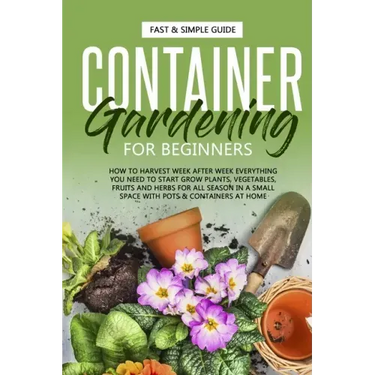 Container Gardening for Beginners: How to Harvest Week After Week, Everything You Need to Know to Start Growing Plants, Vegetables, Fruits and Herbs f