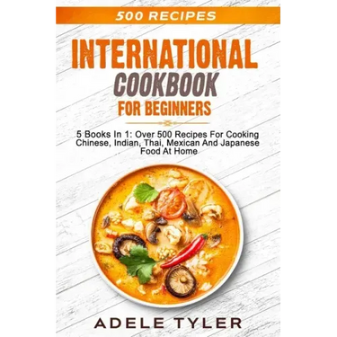 International Cookbook For Beginners: 5 Books In 1: Over 500 Recipes For Cooking Chinese, Indian, Thai, Mexican And Japanese Food At Home