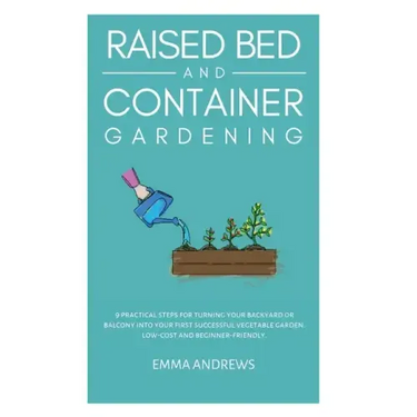 Raised Bed and Container Gardening: 9 Practical Steps For Turning Your Backyard or Balcony Into Your First Successful Vegetable Garden. Low-Cost and B