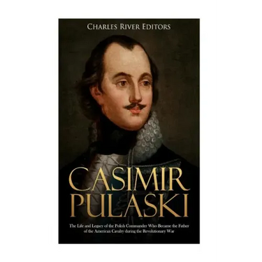 Casimir Pulaski: The Life and Legacy of the Polish Commander Who Became the Father of the American Cavalry during the Revolutionary War