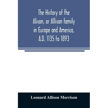 The history of the Alison, or Allison family in Europe and America, A.D. 1135 to 1893; giving an account of the family in Scotland, England, Ireland,