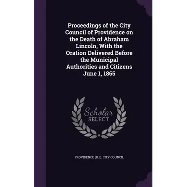 Proceedings of the City Council of Providence on the Death of Abraham Lincoln, With the Oration Delivered Before the Municipal Authorities and Citizen