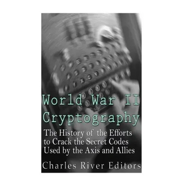 World War II Cryptography: The History of the Efforts to Crack the Secret Codes Used by the Axis and Allies