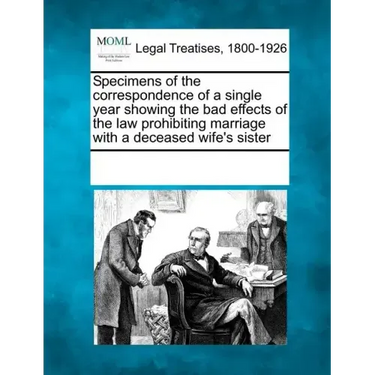 Specimens of the Correspondence of a Single Year Showing the Bad Effects of the Law Prohibiting Marriage with a Deceased Wife's Sister