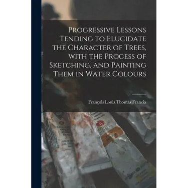 Progressive Lessons Tending to Elucidate the Character of Trees, With the Process of Sketching, and Painting Them in Water Colours