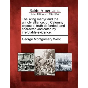 The Living Martyr and the Unholy Alliance, Or, Calumny Exposed, Truth Defended, and Character Vindicated by Irrefutable Evidence.