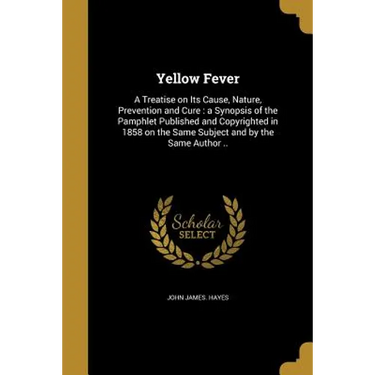 Yellow Fever: A Treatise on Its Cause, Nature, Prevention and Cure: a Synopsis of the Pamphlet Published and Copyrighted in 1858 on