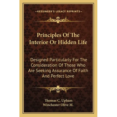 Principles Of The Interior Or Hidden Life: Designed Particularly For The Consideration Of Those Who Are Seeking Assurance Of Faith And Perfect Love
