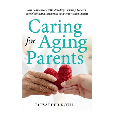 Caring For Aging Parents: Your Compassionate Guide to Regain Sanity, Reclaim Peace of Mind and Restore Life Balance to Avoid Burnout