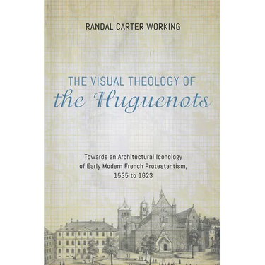 The Visual Theology of the Huguenots: Towards an Architectural Iconology of Early Modern French Protestantism, 1535 to 1623
