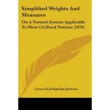Simplified Weights And Measures: On A Natural System Applicable To Most Civilized Nations (1876)