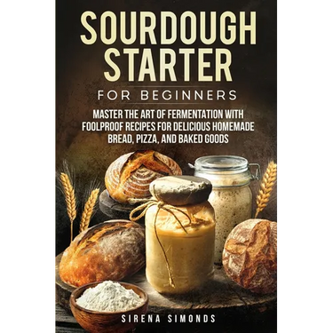 Sourdough Starter for Beginners: Master the Art of Fermentation with Foolproof Recipes for Delicious Homemade Bread, Pizza, and Baked Goods