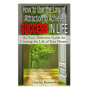 How to Use the Law of Attraction to Achieve Success in Life: An Easy, Definitive Guide for Creating the Life of Your Dreams