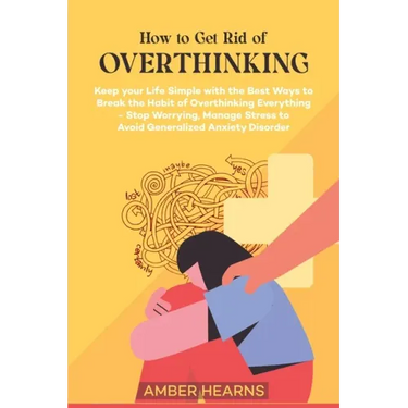 How to Get Rid of Over Thinking: Keep your Life Simple with the Best Ways to Break the Habit of Overthinking Everything- Stop Worrying, Manage Stress