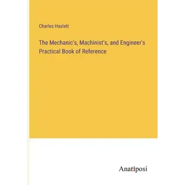 The Mechanic's, Machinist's, and Engineer's Practical Book of Reference
