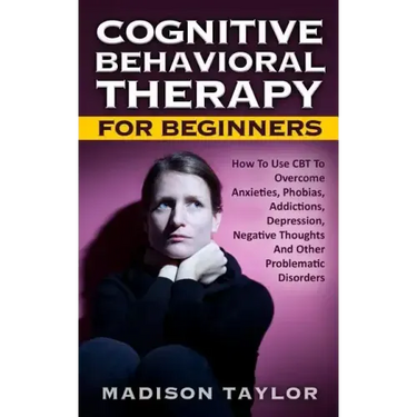 Cognitive Behavioral Therapy For Beginners: How To Use CBT To Overcome Anxieties, Phobias, Addictions, Depression, Negative Thoughts, And Other Proble