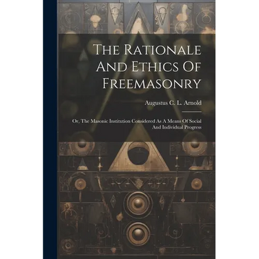 The Rationale And Ethics Of Freemasonry: Or, The Masonic Institution Considered As A Means Of Social And Individual Progress