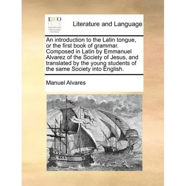 An Introduction to the Latin Tongue, or the First Book of Grammar. Composed in Latin by Emmanuel Alvarez of the Society of Jesus, and Translated by th