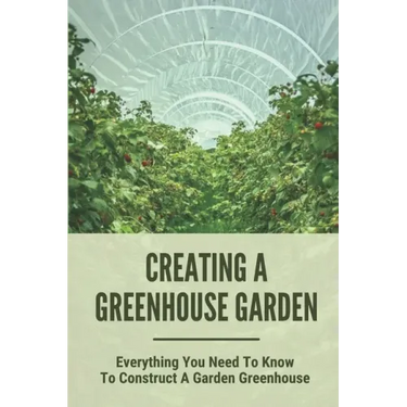 Creating A Greenhouse Garden: Everything You Need To Know To Construct A Garden Greenhouse: Building Greenhouse For Garden