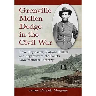 Grenville Mellen Dodge in the Civil War: Union Spymaster, Railroad Builder and Organizer of the Fourth Iowa Volunteer Infantry
