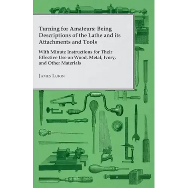 Turning for Amateurs: Being Descriptions of the Lathe and its Attachments and Tools - With Minute Instructions for Their Effective Use on Wo