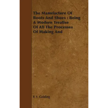 The Manufacture Of Boots And Shoes: Being A Modern Treatise Of All The Processes Of Making And Manufacturing Footgear.