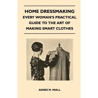 Home Dressmaking - Every Woman's Practical Guide to the Art of Making Smart Clothes