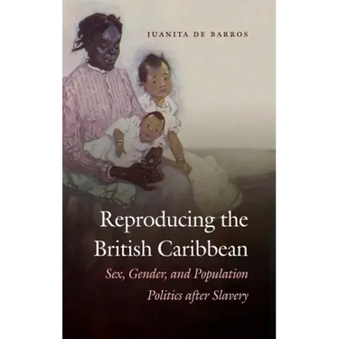 Reproducing the British Caribbean: Sex, Gender, and Population Politics after Slavery