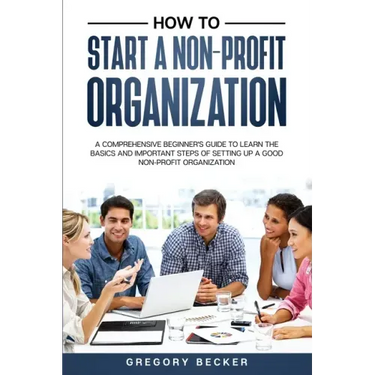 How to Start a Non-Profit Organization: A Comprehensive Beginner's Guide to Learn the Basics and Important Steps of Setting Up a Good Non-Profit Organ