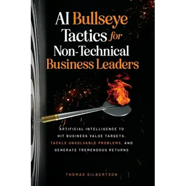AI Bullseye Tactics For Non-Technical Business Leaders: Artificial Intelligence to Hit Business Value Targets, Tackle Unsolvable Problems, and Generat