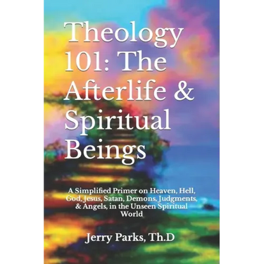 Theology 101: The Afterlife & Spiritual Beings: A Simplified Primer on Heaven, Hell, God, Jesus, Satan, Demons, Judgments, & Angels