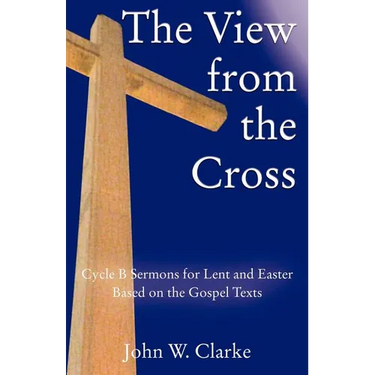 The View from the Cross: Cycle B Sermons for Lent/Easter Based on the Gospel Texts