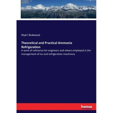 Theoretical and Practical Ammonia Refrigeration: A work of reference for engineers and others employed in the management of ice and refrigeration mach