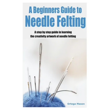 A Beginners Guide to Needle Felting: A step by step guide in learning the creativity artwork of needle felting