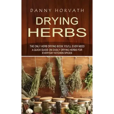 Drying Herbs: The Only Herb Drying Book You'll Ever Need (A Quick Guide on Easily Drying Herbs for Everyday Kitchen Spices)
