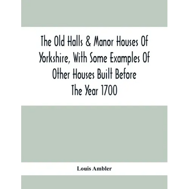 The Old Halls & Manor Houses Of Yorkshire, With Some Examples Of Other Houses Built Before The Year 1700