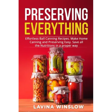Preserving Everything: Effortless Ball Canning Recipes. Make Home Canning and Preserving Easy. Save all the Nutritions in a proper way