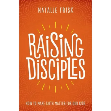 Raising Disciples: How to Make Faith Matter for Our Kids