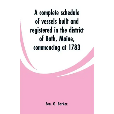 A complete schedule of vessels built and registered in the district of Bath, Maine, commencing at 1783